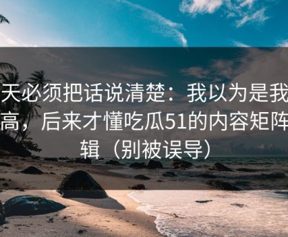 今天必须把话说清楚：我以为是我要求高，后来才懂吃瓜51的内容矩阵逻辑（别被误导）