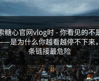 搜索糖心官网vlog时 - 你看见的不是结果——是为什么你越看越停不下来，这条链接最危险