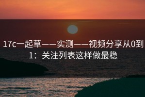 17c一起草——实测——视频分享从0到1：关注列表这样做最稳