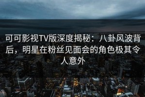 可可影视TV版深度揭秘：八卦风波背后，明星在粉丝见面会的角色极其令人意外