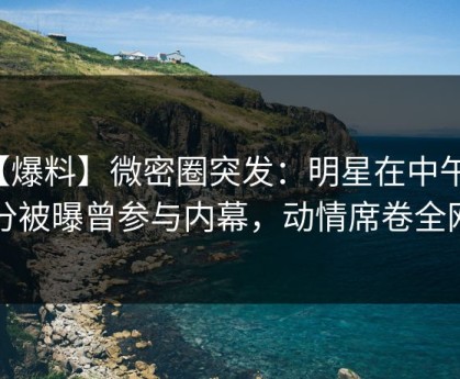 【爆料】微密圈突发：明星在中午时分被曝曾参与内幕，动情席卷全网