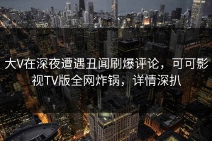 大V在深夜遭遇丑闻刷爆评论，可可影视TV版全网炸锅，详情深扒