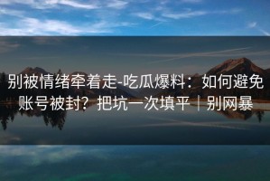 别被情绪牵着走-吃瓜爆料：如何避免账号被封？把坑一次填平｜别网暴