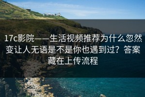 17c影院——生活视频推荐为什么忽然变让人无语是不是你也遇到过？答案藏在上传流程