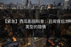 【紧急】西瓜影院科普：丑闻背后3种类型的隐情