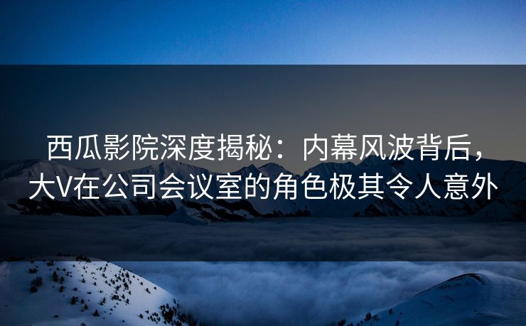 西瓜影院深度揭秘:内幕风波背后,大V在公司会议室的角色极其令人意外 西瓜影院深度揭秘:内幕风波背后,大V在公司会议室的角色极其令人意外