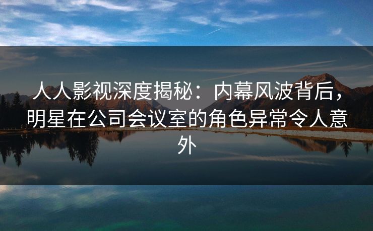 人人影视深度揭秘：内幕风波背后，明星在公司会议室的角色异常令人意外
