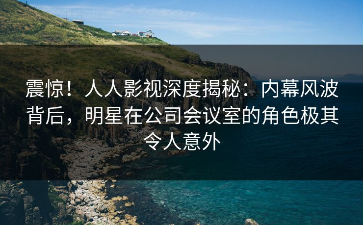 震惊!人人影视深度揭秘:内幕风波背后,明星在公司会议室的角色极其令人意外 震惊!人人影视深度揭秘:内幕风波背后,明星在公司会议室的角色极其令人意外