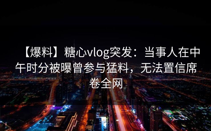 【爆料】糖心vlog突发：当事人在中午时分被曝曾参与猛料，无法置信席卷全网