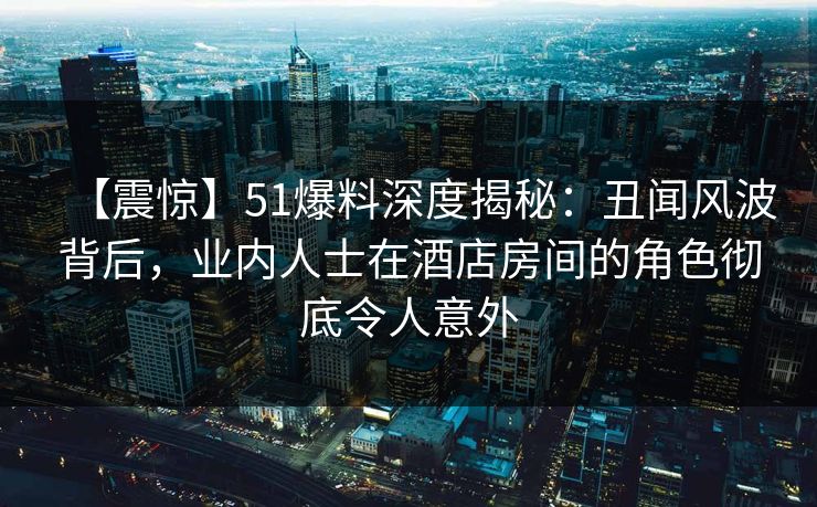 【震惊】51爆料深度揭秘:丑闻风波背后,业内人士在酒店房间的角色彻底令人意外 【震惊】51爆料深度揭秘:丑闻风波背后,业内人士在酒店房间的角色彻底令人意外