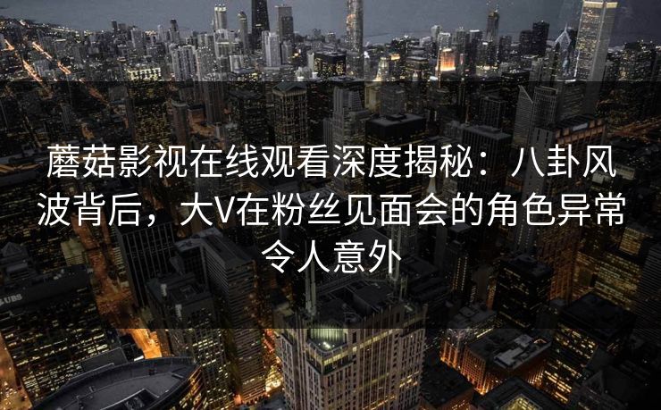 蘑菇影视在线观看深度揭秘:八卦风波背后,大V在粉丝见面会的角色异常令人意外 蘑菇影视在线观看深度揭秘:八卦风波背后,大V在粉丝见面会的角色异常令人意外