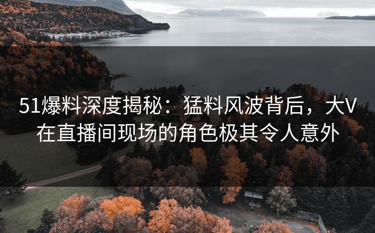 51爆料深度揭秘：猛料风波背后，大V在直播间现场的角色极其令人意外