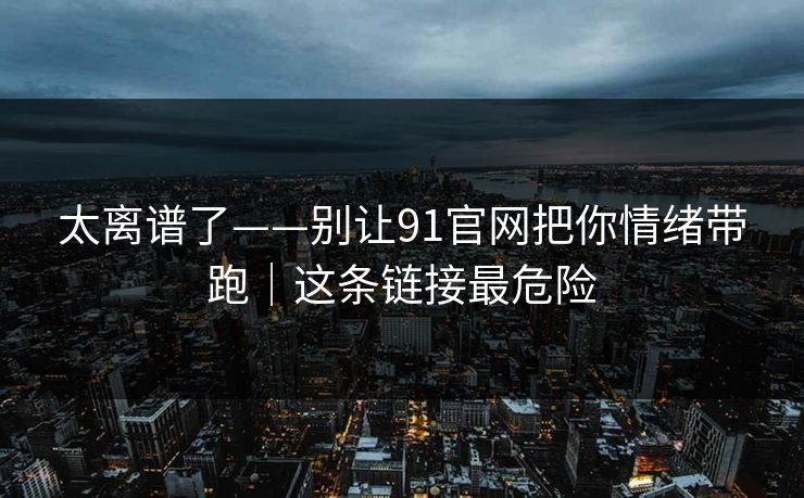 太离谱了——别让91官网把你情绪带跑｜这条链接最危险