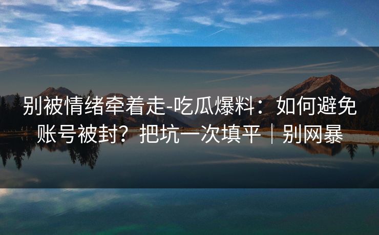 别被情绪牵着走-吃瓜爆料:如何避免账号被封?把坑一次填平|别网暴 别被情绪牵着走-吃瓜爆料:如何避免账号被封?把坑一次填平|别网暴