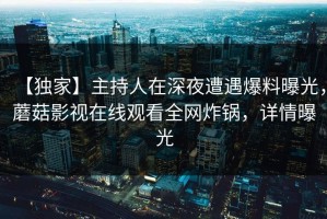 【独家】主持人在深夜遭遇爆料曝光，蘑菇影视在线观看全网炸锅，详情曝光