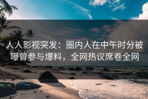 人人影视突发：圈内人在中午时分被曝曾参与爆料，全网热议席卷全网
