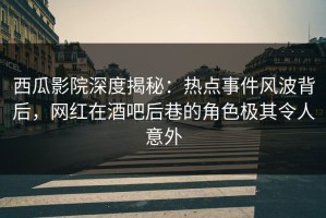 西瓜影院深度揭秘：热点事件风波背后，网红在酒吧后巷的角色极其令人意外