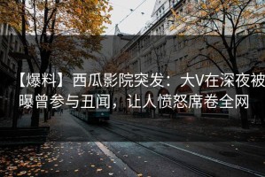 【爆料】西瓜影院突发：大V在深夜被曝曾参与丑闻，让人愤怒席卷全网