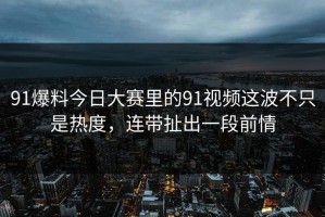 91爆料今日大赛里的91视频这波不只是热度，连带扯出一段前情