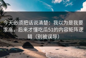 今天必须把话说清楚：我以为是我要求高，后来才懂吃瓜51的内容矩阵逻辑（别被误导）