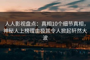 人人影视盘点：真相10个细节真相，神秘人上榜理由极其令人掀起轩然大波