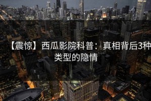 【震惊】西瓜影院科普：真相背后3种类型的隐情