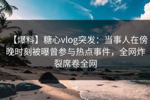 【爆料】糖心vlog突发：当事人在傍晚时刻被曝曾参与热点事件，全网炸裂席卷全网