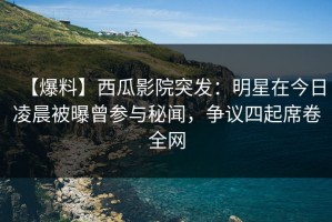 【爆料】西瓜影院突发：明星在今日凌晨被曝曾参与秘闻，争议四起席卷全网