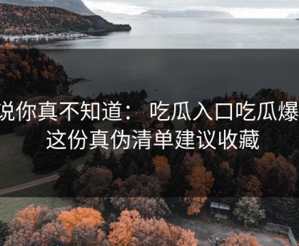 不说你真不知道： 吃瓜入口吃瓜爆料： 这份真伪清单建议收藏