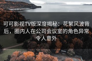 可可影视TV版深度揭秘：花絮风波背后，圈内人在公司会议室的角色异常令人意外