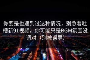 你要是也遇到过这种情况，别急着吐槽新91视频，你可能只是BGM氛围没调对（别被误导）
