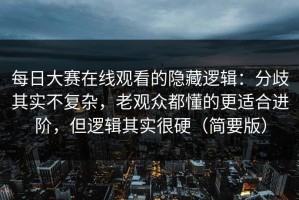 每日大赛在线观看的隐藏逻辑：分歧其实不复杂，老观众都懂的更适合进阶，但逻辑其实很硬（简要版）
