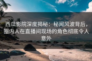 西瓜影院深度揭秘：秘闻风波背后，圈内人在直播间现场的角色彻底令人意外