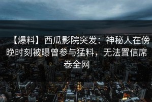 【爆料】西瓜影院突发：神秘人在傍晚时刻被曝曾参与猛料，无法置信席卷全网