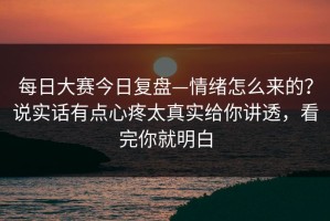 每日大赛今日复盘—情绪怎么来的？说实话有点心疼太真实给你讲透，看完你就明白