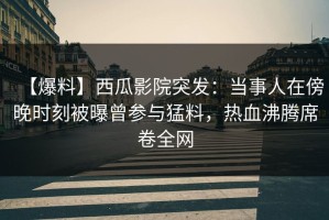 【爆料】西瓜影院突发：当事人在傍晚时刻被曝曾参与猛料，热血沸腾席卷全网