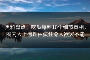黑料盘点：吃瓜爆料10个细节真相，圈内人上榜理由疯狂令人欲罢不能