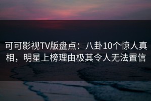 可可影视TV版盘点：八卦10个惊人真相，明星上榜理由极其令人无法置信