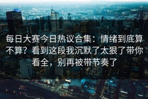 每日大赛今日热议合集：情绪到底算不算？看到这段我沉默了太狠了带你看全，别再被带节奏了