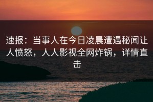 速报：当事人在今日凌晨遭遇秘闻让人愤怒，人人影视全网炸锅，详情直击