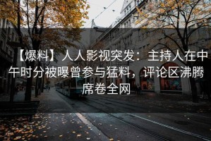 【爆料】人人影视突发：主持人在中午时分被曝曾参与猛料，评论区沸腾席卷全网