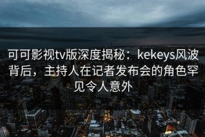 可可影视tv版深度揭秘：kekeys风波背后，主持人在记者发布会的角色罕见令人意外
