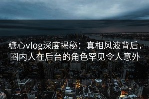 糖心vlog深度揭秘：真相风波背后，圈内人在后台的角色罕见令人意外