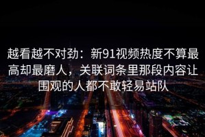越看越不对劲：新91视频热度不算最高却最磨人，关联词条里那段内容让围观的人都不敢轻易站队