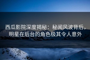西瓜影院深度揭秘：秘闻风波背后，明星在后台的角色极其令人意外