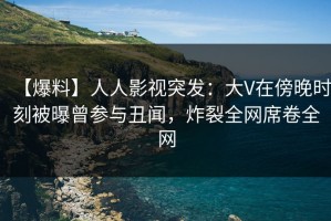 【爆料】人人影视突发：大V在傍晚时刻被曝曾参与丑闻，炸裂全网席卷全网