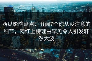 西瓜影院盘点：丑闻7个你从没注意的细节，网红上榜理由罕见令人引发轩然大波