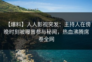 【爆料】人人影视突发：主持人在傍晚时刻被曝曾参与秘闻，热血沸腾席卷全网