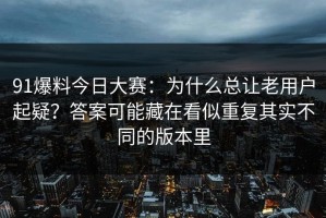91爆料今日大赛：为什么总让老用户起疑？答案可能藏在看似重复其实不同的版本里