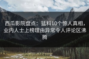 西瓜影院盘点：猛料10个惊人真相，业内人士上榜理由异常令人评论区沸腾